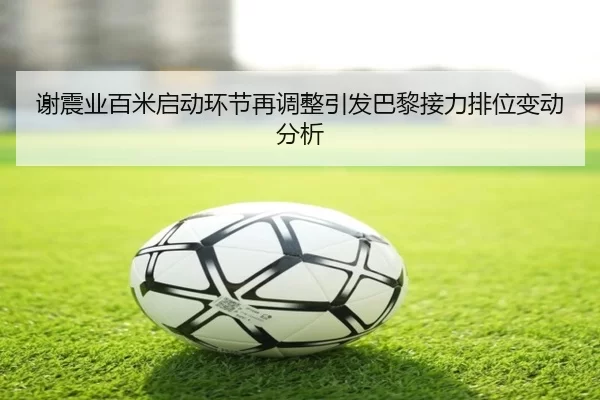 谢震业百米启动环节再调整引发巴黎接力排位变动分析 - kaiyuan